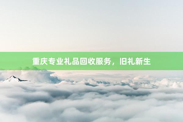 重庆专业礼品回收服务，旧礼新生