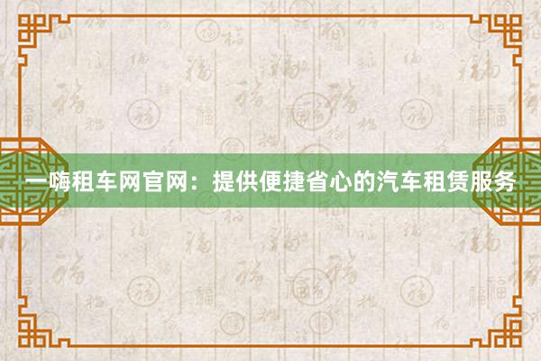 一嗨租车网官网：提供便捷省心的汽车租赁服务