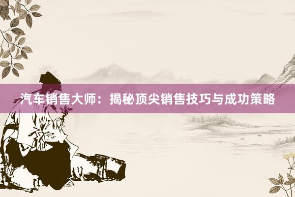 汽车销售大师：揭秘顶尖销售技巧与成功策略