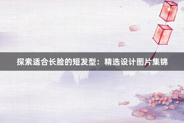 探索适合长脸的短发型：精选设计图片集锦