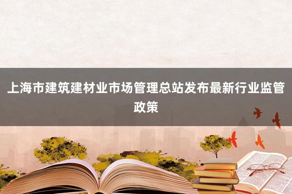 上海市建筑建材业市场管理总站发布最新行业监管政策