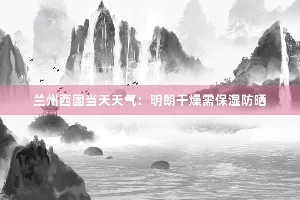 兰州西固当天天气：明朗干燥需保湿防晒